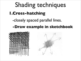 Shading techniques
1.Cross-hatching
 -closely spaced parallel lines.
 -Draw example in sketchbook
 