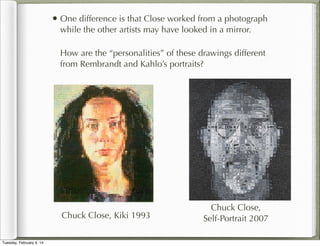 • One difference is that Close worked from a photograph
while the other artists may have looked in a mirror.

How are the “personalities” of these drawings different
from Rembrandt and Kahlo’s portraits?

Chuck Close, Kiki 1993
Tuesday, February 4, 14

Chuck Close,
Self-Portrait 2007

 