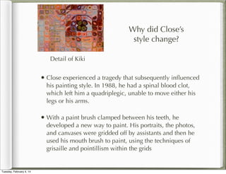 Why did Close’s
style change?
Detail of Kiki

• Close experienced a tragedy that subsequently inﬂuenced
his painting style. In 1988, he had a spinal blood clot,
which left him a quadriplegic, unable to move either his
legs or his arms.

• With a paint brush clamped between his teeth, he

developed a new way to paint. His portraits, the photos,
and canvases were gridded off by assistants and then he
used his mouth brush to paint, using the techniques of
grisaille and pointillism within the grids

Tuesday, February 4, 14

 