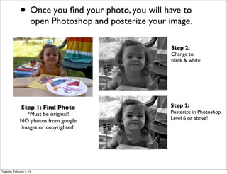 • Once you ﬁnd your photo, you will have to

open Photoshop and posterize your image.
Step 2:
Change to
black & white

Step 1: Find Photo
*Must be original!
NO photos from google
images or copyrighted!

Tuesday, February 4, 14

Step 2:
Posterize in Photoshop.
Level 6 or above!

 