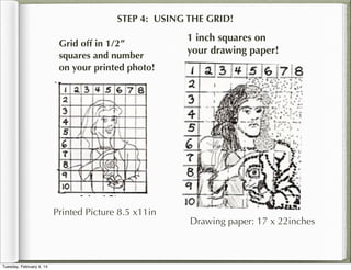 STEP 4: USING THE GRID!
Grid off in 1/2”
squares and number
on your printed photo!

Printed Picture 8.5 x11in

Tuesday, February 4, 14

1 inch squares on
your drawing paper!

Drawing paper: 17 x 22inches

 