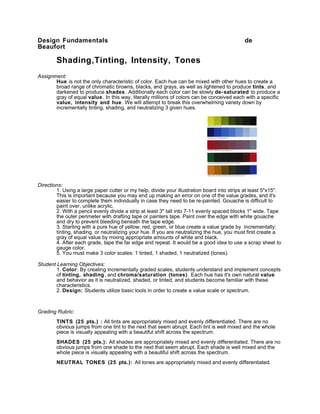 Design Fundamentals                                                                         de
Beaufort

        Shading,Tinting, Intensity, Tones
Assignment:
       Hue is not the only characteristic of color. Each hue can be mixed with other hues to create a
       broad range of chromatic browns, blacks, and grays, as well as lightened to produce tints, and
       darkened to produce shades . Additionally each color can be slowly de- saturated to produce a
       gray of equal value . In this way, literally millions of colors can be conceived each with a specific
       value, intensity and hue . We will attempt to break this overwhelming variety down by
       incrementally tinting, shading, and neutralizing 3 given hues.




Directions:
        1. Using a large paper cutter or my help, divide your illustration board into strips at least 5"x15".
        This is important because you may end up making an error on one of the value grades, and it's
        easier to complete them individually in case they need to be re-painted. Gouache is difficult to
        paint over, unlike acrylic.
        2. With a pencil evenly divide a strip at least 3" tall into 7-11 evenly spaced blocks 1" wide. Tape
        the outer perimeter with drafting tape or painters tape. Paint over the edge with white gouache
        and dry to prevent bleeding beneath the tape edge.
        3. Starting with a pure hue of yellow, red, green, or blue create a value grade by incrementally:
        tinting, shading, or neutralizing your hue. If you are neutralizing the hue, you must first create a
        gray of equal value by mixing appropriate amounts of white and black.
        4. After each grade, tape the far edge and repeat. It would be a good idea to use a scrap sheet to
        gauge color.
        5. You must make 3 color scales: 1 tinted, 1 shaded, 1 neutralized (tones).

Student Learning Objectives:
        1. Color: By creating incrementally graded scales, students understand and implement concepts
        of tinting, shading, and chroma/saturation (tones) . Each hue has it's own natural value
        and behavior as it is neutralized, shaded, or tinted, and students become familiar with these
        characteristics.
        2. Design: Students utilize basic tools in order to create a value scale or spectrum.



Grading Rubric:
        TINTS (25 pts.) : All tints are appropriately mixed and evenly differentiated. There are no
        obvious jumps from one tint to the next that seem abrupt. Each tint is well mixed and the whole
        piece is visually appealing with a beautiful shift across the spectrum.
        SHADES (25 pts.): All shades are appropriately mixed and evenly differentiated. There are no
        obvious jumps from one shade to the next that seem abrupt. Each shade is well mixed and the
        whole piece is visually appealing with a beautiful shift across the spectrum.
        NEUTRAL TONES (25 pts.): All tones are appropriately mixed and evenly differentiated.
 