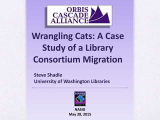 Wrangling Cats: A Case
Study of a Library
Consortium Migration
NASIG
May 28, 2015
Steve Shadle
University of Washington Libraries
 