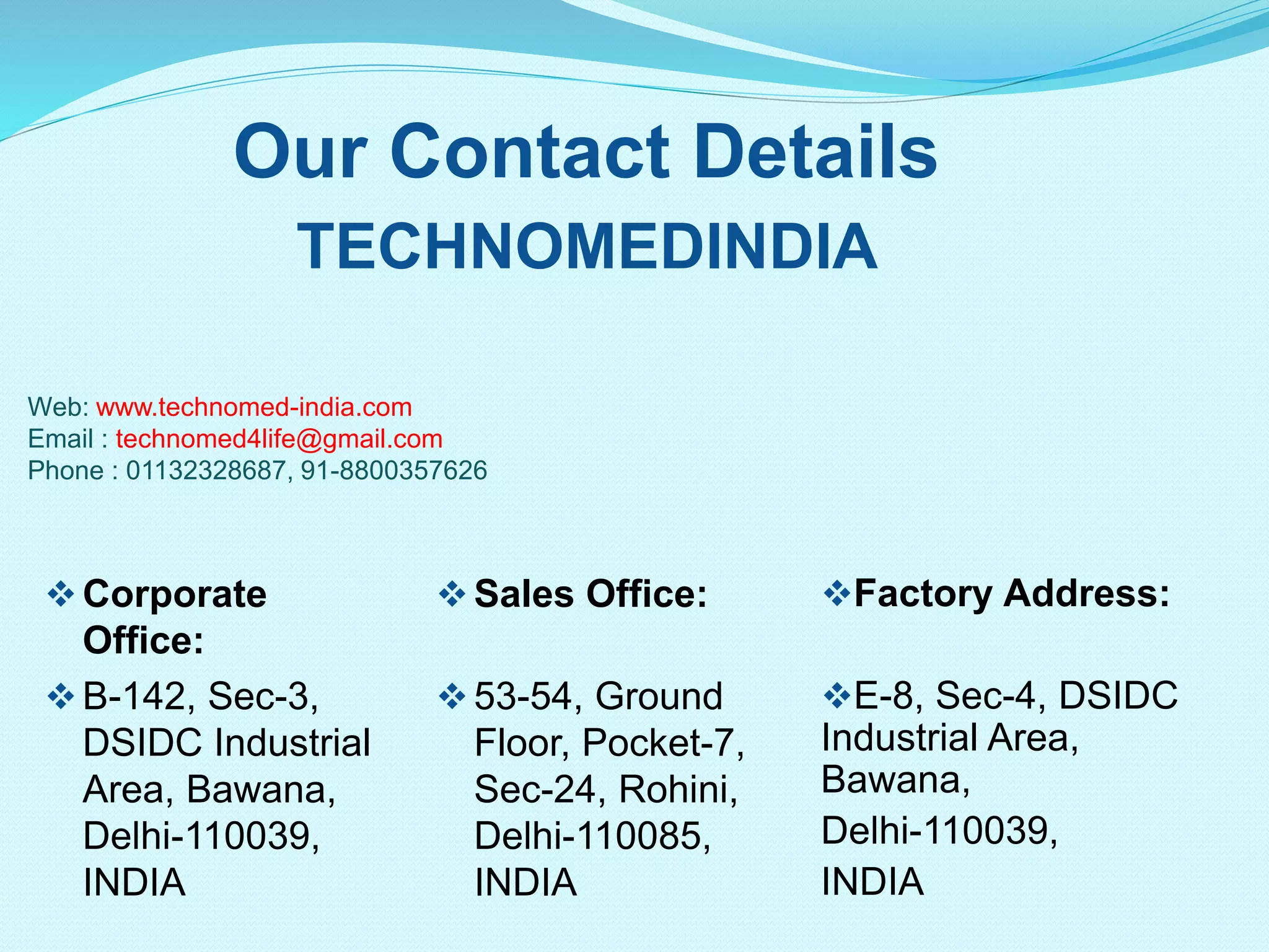Our Contact Details
TECHNOMEDINDIA
Web: www.technomed-india.com
Email : technomed4life@gmail.com
Phone : 01132328687, 91-8800357626
Factory Address:
E-8, Sec-4, DSIDC
Industrial Area,
Bawana,
Delhi-110039,
INDIA
Corporate
Office:
B-142, Sec-3,
DSIDC Industrial
Area, Bawana,
Delhi-110039,
INDIA
Sales Office:
53-54, Ground
Floor, Pocket-7,
Sec-24, Rohini,
Delhi-110085,
INDIA