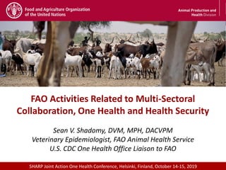 Meeting/Workshop title • place and date
1
FAO Activities Related to Multi-Sectoral
Collaboration, One Health and Health Security
Sean V. Shadomy, DVM, MPH, DACVPM
Veterinary Epidemiologist, FAO Animal Health Service
U.S. CDC One Health Office Liaison to FAO
SHARP Joint Action One Health Conference, Helsinki, Finland, October 14-15, 2019
 