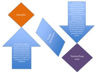 We included tension
                                         and suspense
                                 throughout as these are
                                     the two of the main
                                 convections of a thriller
                                    and they enable the
                                      viewer to become
                                 drawn into the film and
      McGuffin                           become more
                                       interested in the
                                      progression of the
                                 story. The suspense and
                                   the tension made the
                                  film much more exiting
                                 and the combination of
                                  the flashbacks and the
                                    music really added a
                                      great effect to the
                                           tension.




  The McGuffin added to
the effect of the storyline
 which we tried to make
  obvious with the close-
 ups of the briefcase, this
 made the storyline have
more purpose as usually a          Tension/Susp
briefcase in a thriller is not
   always good news for                ense
        somebody.
 