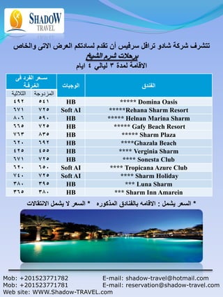 ‫تتشرف شركة شادو ترافل سرفيس أن تقدم لسادتكم العرض االتى والخاص‬
                                ‫برحالت شرم الشيخ‬
                           ‫االقامة لمدة 3 ليالي 4 ايام‬
    ‫ســعر الفرد فى‬
        ‫الغـرفـة‬      ‫الوجبات‬                        ‫الفندق‬
  ‫المزدوجة الثالثية‬
   492         541     HB                  ***** Domina Oasis
   671         725    Soft AI          *****Rehana Sharm Resort
   806         590     HB              ***** Helnan Marina Sharm
   665         725     HB                ***** Gafy Beach Resort
   763         835     HB                   ***** Sharm Plaza
   620         692     HB                   ****Ghazala Beach
   425         455     HB                  **** Verginia Sharm
   671         725     HB                    **** Sonesta Club
   620         650    Soft AI           **** Tropicana Azure Club
   740         725    Soft AI               **** Sharm Holiday
   380         395     HB                     *** Luna Sharm
   365         380     HB                *** Sharm Inn Amarein
        ‫* السعر يشمل : االقامه بالفنادق المذكوره * السعر ال يشمل االنتقاالت‬




Mob: +201523771782           E-mail: shadow-travel@hotmail.com
Mob: +201523771781           E-mail: reservation@shadow-travel.com
Web site: WWW.Shadow-TRAVEL.com
 