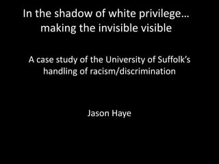 In the shadow of white privilege…
making the invisible visible
A case study of the University of Suffolk’s
handling of racism/discrimination
Jason Haye
 