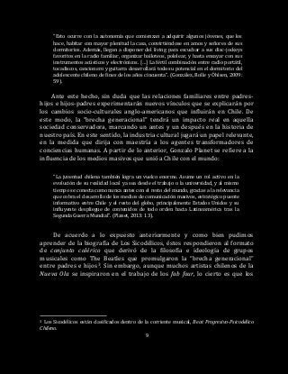 9
“Esto ocurre con la autonomía que comienzan a adquirir algunos jóvenes, que los
hace, habitar con mayor plenitud la casa, convirtiéndose en amos y señores de sus
dormitorios. Además, llegan a disponer del living para escuchar a sus disc-jockeys
favoritos en la radio familiar, organizar bailoteos, pololear, y hasta ensayar con sus
instrumentos acústicos y electrónicos. […] La fértil combinación entre radio portátil,
tocadiscos, cancionero y guitarra desarrollará todo su potencial en el dormitorio del
adolescente chileno de fines de los años cincuenta”. (González, Rolle y Óhlsen, 2009:
59).
Ante este hecho, sin duda que las relaciones familiares entre padres-
hijos e hijos-padres experimentarán nuevos vínculos que se explicarán por
los cambios socio-culturales anglo-americanos que influirán en Chile. De
este modo, la “brecha generacional” tendrá un impacto real en aquella
sociedad conservadora, marcando un antes y un después en la historia de
nuestro país. En este sentido, la industria cultural jugará un papel relevante,
en la medida que dirija con maestría a los agentes transformadores de
conciencias humanas. A partir de lo anterior, Gonzalo Planet se refiere a la
influencia de los medios masivos que unió a Chile con el mundo:
“La juventud chilena también logra un vuelco enorme. Asume un rol activo en la
evolución de su realidad local ya sea desde el trabajo o la universidad, y al mismo
tiempo se conecta como nunca antes con el resto del mundo, gracias a la relevancia
que cobra el desarrollo de los medios de comunicación masivos, estratégico puente
informativo entre Chile y el resto del globo, principalmente Estados Unidos y su
influyente despliegue de contenidos de todo orden hacia Latinoamérica tras la
Segunda Guerra Mundial”. (Planet, 2013: 13).
De acuerdo a lo expuesto anteriormente y como bien pudimos
aprender de la biografía de Los Sicodélicos, éstos respondieron al formato
de conjunto colérico que derivó de la filosofía e ideología de grupos
musicales como The Beatles que promulgaron la “brecha generacional”
entre padres e hijos3. Sin embargo, aunque muchos artistas chilenos de la
Nueva Ola se inspiraron en el trabajo de los fab four, lo cierto es que los
3 Los Sicodélicos están clasificados dentro de la corriente musical, Beat Progresivo-Psicodélico
Chileno.
 