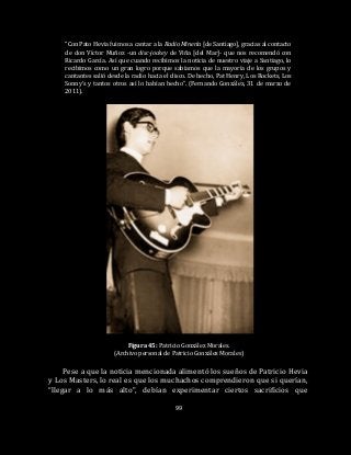 99
“Con Pato Hevia fuimos a cantar a la Radio Minería [de Santiago], gracias al contacto
de don Víctor Muñoz -un disc-jockey de Viña [del Mar]- que nos recomendó con
Ricardo García. Así que cuando recibimos la noticia de nuestro viaje a Santiago, lo
recibimos como un gran logro porque sabíamos que la mayoría de los grupos y
cantantes salió desde la radio hacia el disco. De hecho, Pat Henry, Los Rockets, Los
Sonny’s y tantos otros así lo habían hecho”. (Fernando González, 31 de marzo de
2011).
Figura 45: Patricio González Morales.
(Archivo personal de Patricio González Morales)
Pese a que la noticia mencionada alimentó los sueños de Patricio Hevia
y Los Masters, lo real es que los muchachos comprendieron que si querían,
“llegar a lo más alto”, debían experimentar ciertos sacrificios que
 
