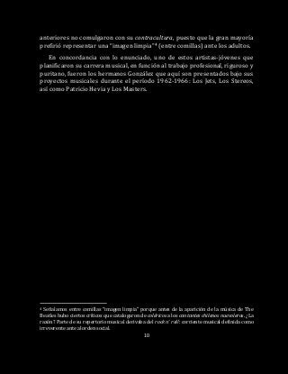 10
anteriores no comulgaron con su contracultura, puesto que la gran mayoría
prefirió representar una “imagen limpia”4 (entre comillas) ante los adultos.
En concordancia con lo enunciado, uno de estos artistas-jóvenes que
planificaron su carrera musical, en función al trabajo profesional, riguroso y
puritano, fueron los hermanos González que aquí son presentados bajo sus
proyectos musicales durante el período 1962-1966: Los Jets, Los Stereos,
así como Patricio Hevia y Los Masters.
4 Señalamos entre comillas “imagen limpia” porque antes de la aparición de la música de The
Beatles hubo ciertos críticos que catalogaron de coléricos a los cantantes chilenos nuevoleros. ¿La
razón? Parte de su repertorio musical derivaba del rock n’ roll: corriente musical definida como
irreverente ante al orden social.
 