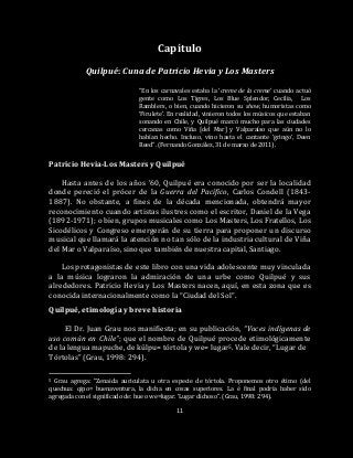 11
Capítulo
Quilpué: Cuna de Patricio Hevia y Los Masters
“En los carnavales estaba la ‘creme de la creme’ cuando actuó
gente como Los Tigres, Los Blue Splendor, Cecilia, Los
Ramblers, o bien, cuando hicieron su show, humoristas como
‘Firulete’. En realidad, vinieron todos los músicos que estaban
sonando en Chile, y Quilpué marcó mucho para las ciudades
cercanas como Viña [del Mar] y Valparaíso que aún no lo
habían hecho. Incluso, vino hasta el cantante ‘gringo’, Deen
Reed”. (Fernando González, 31 de marzo de 2011).
Patricio Hevia-Los Masters y Quilpué
Hasta antes de los años ’60, Quilpué era conocido por ser la localidad
donde pereció el prócer de la Guerra del Pacífico, Carlos Condell (1843-
1887). No obstante, a fines de la década mencionada, obtendrá mayor
reconocimiento cuando artistas ilustres como el escritor, Daniel de la Vega
(1892-1971); o bien, grupos musicales como Los Masters, Los Fratellos, Los
Sicodélicos y Congreso emergerán de su tierra para proponer un discurso
musical que llamará la atención no tan sólo de la industria cultural de Viña
del Mar o Valparaíso, sino que también de nuestra capital, Santiago.
Los protagonistas de este libro con una vida adolescente muy vinculada
a la música lograron la admiración de una urbe como Quilpué y sus
alrededores. Patricio Hevia y Los Masters nacen, aquí, en esta zona que es
conocida internacionalmente como la “Ciudad del Sol”.
Quilpué, etimología y breve historia
El Dr. Juan Grau nos manifiesta; en su publicación, “Voces indígenas de
uso común en Chile”; que el nombre de Quilpué procede etimológicamente
de la lengua mapuche, de külpu= tórtola y we= lugar5. Vale decir, “Lugar de
Tórtolas” (Grau, 1998: 294).
5 Grau agrega: “Zenaida auriculata u otra especie de tórtola. Proponemos otro étimo (del
quechua: qipo= buenaventura, la dicha en cosas superiores. La é final podría haber sido
agregada con el significado de: hue o we=lugar. ‘Lugar dichoso”. (Grau, 1998: 294).
 
