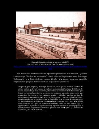 12
Figura 1: Estación de Quilpué cerca del año 1870.
(Hurtado, Julio. El Mercurio de Valparaíso, 4 de mayo de 2008)
http://www.mercuriovalpo.cl/prontus4_noticias/site/artic/20080504/pags/20080504163808.
html
Por otro lado, El Mercurio de Valparaíso por medio del artículo, “Quilpué
celebra hoy 70 años de existencia”, citó a ciertos lingüistas como Armengol
Valenzuela o a historiadores como Vicuña Mackenna, quienes también
explican sus propias definiciones de la palabra “Quilpué”:
“Según el gran lingüista, Armengol Valenzuela, el origen del nombre vendría de
cúllpo, tórtola, y de hué, lugar, que en buen araucano significa lugar de tórtolas. El
ilustre historiador, Vicuña Mackenna, aludiendo a la costumbre de la flebotomía que
tenían los indios, hace derivar la palabra del araucano queipués, nombre con que
designaban los indios a los guijarros agudos y afilados que les servían de
instrumentos contundentes para practicar las sangrías. Y como en Quilpué abunda el
granito peculiar de la región con que se fabricaban esas lancetas de cirujano, cree
Vicuña Mackenna que el nombre de queipués, por una metonimia, se trasladó de la
cosa localizada al lugar. La explicación referida, dicha en otra forma, d[a] el
significado de la palabra al lugar donde hay superabundancia de piedra jaspeada o
vetada, llamada vulgarmente ‘alamosca’, que es el caso de Quilpué”. (El Mercurio de
Valparaíso, 25 de abril de 1968: 1).
 