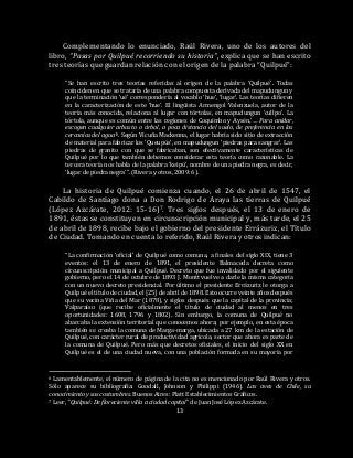 13
Complementando lo enunciado, Raúl Rivera, uno de los autores del
libro, “Pasas por Quilpué recorriendo su historia”, explica que se han escrito
tres teorías que guardan relación con el origen de la palabra “Quilpué”:
“Se han escrito tres teorías referidas al origen de la palabra ‘Quilpué’. Todas
coinciden en que se trataría de una palabra compuesta derivada del mapudungun y
que la terminación ‘ué’ correspondería al vocablo ‘hue’, ‘lugar’. Las teorías difieren
en la caracterización de este ‘hue’. El lingüista Armengol Valenzuela, autor de la
teoría más conocida, relaciona al lugar con tórtolas, en mapudungun ‘cullpo’. La
tórtola, aunque es común entre las regiones de Coquimbo y Aysén,’… Para anidar,
escogen cualquier arbusto o árbol, a poca distancia del suelo, de preferencia en las
cercanías del agua’6. Según Vicuña Mackenna, el lugar habría sido sitio de extracción
de material para fabricar los ‘Queupús’, en mapudungun ‘piedras para sangrar’. Las
piedras de granito con que se fabricaban, son efectivamente características de
Quilpué por lo que también debemos considerar esta teoría como razonable. La
tercera teoría nos habla de la palabra ‘keipú’, nombre de una piedra negra, es decir,
‘lugar de piedra negra’”. (Rivera y otros, 2009: 6).
La historia de Quilpué comienza cuando, el 26 de abril de 1547, el
Cabildo de Santiago dona a Don Rodrigo de Araya las tierras de Quilpué
(López Azcárate, 2012: 15-16)7. Tres siglos después, el 13 de enero de
1891, éstas se constituyen en circunscripción municipal y, más tarde, el 25
de abril de 1898, recibe bajo el gobierno del presidente Errázuriz, el Título
de Ciudad. Tomando en cuenta lo referido, Raúl Rivera y otros indican:
“La confirmación ‘oficial’ de Quilpué como comuna, a finales del siglo XIX, tiene 3
eventos: el 13 de enero de 1891, el presidente Balmaceda decreta como
circunscripción municipal a Quilpué. Decreto que fue invalidado por el siguiente
gobierno, pero el 14 de octubre de 1893 J. Montt vuelve a darle la misma categoría
con un nuevo decreto presidencial. Por último el presidente Errázuriz le otorga a
Quilpué el título de ciudad, el [25] de abril de 1898. Esto ocurre veinte años después
que su vecina Viña del Mar (1878), y siglos después que la capital de la provincia;
Valparaíso (que recibe oficialmente el título de ciudad al menos en tres
oportunidades: 1608, 1796 y 1802). Sin embargo, la comuna de Quilpué no
abarcaba la extensión territorial que conocemos ahora; por ejemplo, en esta época
también se creaba la comuna de Marga-marga, ubicada a 27 km. de la estación de
Quilpué, con carácter rural de productividad agrícola, sector que ahora es parte de
la comuna de Quilpué. Pero más que decretos oficiales, el inicio del siglo XX en
Quilpué es el de una ciudad nueva, con una población formada en su mayoría por
6 Lamentablemente, el número de página de la cita no es mencionado por Raúl Rivera y otros.
Sólo aparece su bibliografía: Goodall, Johnson y Philippi (1946). Las aves de Chile, su
conocimiento y sus costumbres. Buenos Aires: Platt Establecimientos Gráficos.
7 Leer, "Quilpué: De floreciente villa a ciudad capital” de Juan José López Azcárate.
 