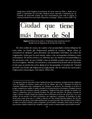 14
inmigrantes recién llegados, provenientes de otras zonas de Chile, o desde otros
países y continentes. En esos años, Quilpué estuvo marcada e impulsada por un
elemento de desarrollo urbano que tuvo trascendencia para toda la región; la
construcción del ferrocarril desde Valparaíso a Santiago“. (Rivera y otros, 2009: 73).
Figura 2: Titular de la crónica, “Ciudad que tiene más horas de Sol”.
(El Mercurio de Valparaíso, 25 de abril de 1968: 13).
En otro orden de cosas, en cuanto a las propiedades meteorológicas de
esta urbe, La Unión [de Valparaíso] publicó la crónica, “Mejor clima se
encuentra en Quilpué”, para destacar sus bondades referidas, así como de
vegetación: razón por la cual atraía, tanto a los veraneantes chilenos como
extranjeros. En dicha crónica, se informó que los médicos recomendaban a
las personas vivir en una ciudad como la aludida, puesto que era una zona
rica en oxígeno. Debido a lo anterior y a las numerosas horas de sol durante
el año que acumula día a día, Quilpué se fue ganando el nombre de “Ciudad
del Sol8. (La Unión [de Valparaíso], Suplemento: Por la ruta de las vacaciones:
Valparaíso y Aconcagua. 1 de enero 1962: 25).
8 El siguiente párrafo describe el valor medicinal para los residentes con depresión que eligieron
vivir en Quilpué. La historia cuenta acerca de un chileno que viajó a Alemania en busca de
remedios medicinales que combatieran sus achaques. La sorpresa, sin embargo, se la llevó el
propio compatriota cuando el médico alemán le recomendó que se trasladara a Quilpué porque
su clima sería una excelente solución terapéutica: “Quilpué tiene fama mundial en cuanto a su
clima y condiciones para la vivienda humana. He aquí una anécdota: Un chileno cansado de
viajar y buscar remedio, llegó hace algunos años a Alemania en busca de salud. Fue a ver a un
médico de esa nación y le contó sus pesares, sus angustias y achaques. El facultativo le dijo:
Usted para sanar tiene que ir a Chile y ubicarse en una ciudad llamada Quilpué. En ella Ud.
encontrará lo que desea y será indiscutiblemente una persona feliz. Este enfermo volvió a Chile y
se ubicó en nuestra ciudad y pudo comprobar que el médico extranjero tenía toda la razón, ya
que en esta ciudad se mejoró por completo y pudo contar a cuantos pudo lo que le había sucedi-
 