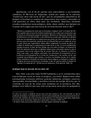 15
Igualmente, con el fin de aportar más antecedentes a sus bondades
climáticas, El Mercurio de Valparaíso, señaló por medio de la columna,
“Ciudad que tiene más horas de Sol”, que las propiedades atmosféricas de
Quilpué se basaban en cambios de temperatura muy suaves y atenuados, lo
cual generaba un clima ideal para sus residentes. Asimismo, mediante
estudios estadísticos metereológicos, dicho diario notificó que Quilpué era
el punto de la región que más horas de sol tenía durante todo el año9:
“Muchos se preguntarán el por qué se denomina a Quilpué como ‘La Ciudad del Sol’.
Para aquellos que viven en la ciudad y también para los numerosos veraneantes que
la visitan, la contestación surge de inmediato. Mientras en Valparaíso, distante sólo
20 kilómetros o en Viña del Mar, a ocho kilómetros, puede estar nublado, en Quilpué
brilla un sol esplendoroso. La ciudad tiene una altura de 103 metros sobre el nivel
del mar, pero está separada, puede decirse, de Viña del Mar, por un cordón de cerros
de poca altura que seguramente deben influir impidiendo la pasada de nubes. Es
notable el cambio que se experimenta al viajar hacia el mar y se nota visiblemente
después de pasar el túnel de Paso Hondo, que está antes de llegar a la Estación El
Salto. No queremos decir que en Quilpué siempre haya un tiempo caluroso y que el
sol queme como en los mejores días de verano. Muy por el contrario, su clima es
ideal, muy suave y de cambios atenuados. Las variaciones de temperatura no se
producen con brusquedad. En el verano los atardeceres y las noches son de una
suavidad extraordinaria, que invitan a recorrer los distintos paseos de la ciudad.
Según estadísticas obtenidas de estaciones meteorológicas, es Quilpué la ciudad de
la región que tiene más horas de sol durante el año. De aquí ha salido el nombre de
‘Quilpué’, la ciudad del sol’”. (El Mercurio de Valparaíso, 25 de abril de 1968: 13).
Quilpué bajo la mirada de los años ‘60
Para 1962, esta urbe tenía 50.000 habitantes y se le consideraba como
una ciudad que crecía en torno al progreso. ¿La razón? Quilpué lucía calles
pavimentadas, hermosos edificios, grandes industrias, próspero comercio,
agua potable, alcantarillado y excelente servicio de energía eléctrica que la
convertía en una de las zonas más modernas de la provincia. Por ello,
Quilpué se le definió como una urbe excepcional, tanto para los quilpueínos
do antes de conocer a Quilpué. Casos como este hay muchos y por esta situación es que la
población de Quilpué, ‘La Ciudad del Sol’, como ha sido considerada por sus numerosas horas de
sol en el año, aumenta día a día en forma extraordinaria”. (La Unión [de Valparaíso], Suplemento:
Por la ruta de las vacaciones: Valparaíso y Aconcagua. 1 de enero 1962: 25).
9 De hecho, todas estas ondas climáticas referidas siguen existiendo en Quilpué.
 