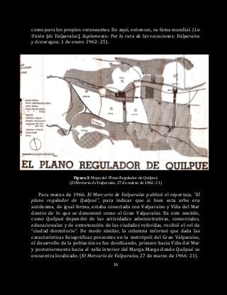 16
como para los propios veraneantes. De aquí, entonces, su fama mundial. (La
Unión [de Valparaíso], Suplemento: Por la ruta de las vacaciones: Valparaíso
y Aconcagua. 1 de enero 1962: 25).
Figura 3: Mapa del Plano Regulador de Quilpué.
(El Mercurio de Valparaíso, 27 de marzo de 1966: 21)
Para marzo de 1966, El Mercurio de Valparaíso publicó el reportaje, “El
plano regulador de Quilpué”, para indicar que si bien esta urbe era
autónoma, de igual forma, estaba conectada con Valparaíso y Viña del Mar
dentro de lo que se denominó como el Gran Valparaíso. En este sentido,
como Quilpué dependió de las actividades administrativas, comerciales,
educacionales y de entretención de las ciudades referidas, recibió el rol de
“ciudad dormitorio”. De modo similar, la columna informó que dada las
características fisiográficas presentes en la metrópoli del Gran Valparaíso,
el desarrollo de la población se fue dosificando, primero hacia Viña del Mar
y posteriormente hacia el valle interior del Marga-Marga donde Quilpué se
encuentra localizado. (El Mercurio de Valparaíso, 27 de marzo de 1966: 21).
 