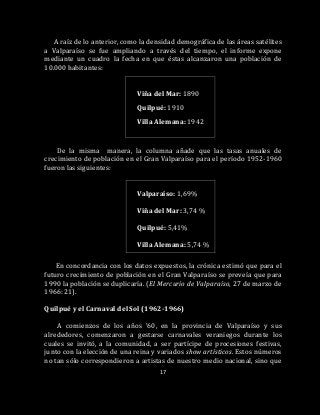 17
A raíz de lo anterior, como la densidad demográfica de las áreas satélites
a Valparaíso se fue ampliando a través del tiempo, el informe expone
mediante un cuadro la fecha en que éstas alcanzaron una población de
10.000 habitantes:
Viña del Mar: 1890
Quilpué: 1910
Villa Alemana: 1942
De la misma manera, la columna añade que las tasas anuales de
crecimiento de población en el Gran Valparaíso para el período 1952-1960
fueron las siguientes:
Valparaíso: 1,69%
Viña del Mar: 3,74 %
Quilpué: 5,41%
Villa Alemana: 5,74 %
En concordancia con los datos expuestos, la crónica estimó que para el
futuro crecimiento de población en el Gran Valparaíso se preveía que para
1990 la población se duplicaría. (El Mercurio de Valparaíso, 27 de marzo de
1966: 21).
Quilpué y el Carnaval del Sol (1962-1966)
A comienzos de los años ’60, en la provincia de Valparaíso y sus
alrededores, comenzaron a gestarse carnavales veraniegos durante los
cuales se invitó, a la comunidad, a ser partícipe de procesiones festivas,
junto con la elección de una reina y variados show artísticos. Estos números
no tan sólo correspondieron a artistas de nuestro medio nacional, sino que
 