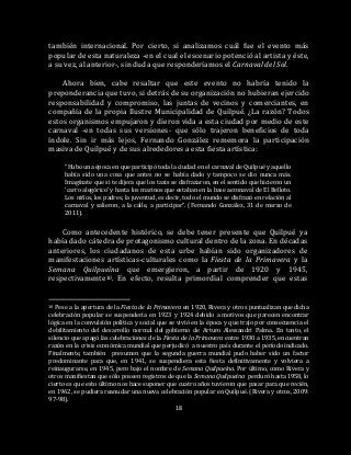 18
también internacional. Por cierto, si analizamos cuál fue el evento más
popular de esta naturaleza -en el cual el escenario potenció al artista y éste,
a su vez, al anterior-, sin duda que responderíamos el Carnaval del Sol.
Ahora bien, cabe resaltar que este evento no habría tenido la
preponderancia que tuvo, si detrás de su organización no hubieran ejercido
responsabilidad y compromiso, las juntas de vecinos y comerciantes, en
compañía de la propia Ilustre Municipalidad de Quilpué. ¿La razón? Todos
estos organismos empujaron y dieron vida a esta ciudad por medio de este
carnaval -en todas sus versiones- que sólo trajeron beneficios de toda
índole. Sin ir más lejos, Fernando González rememora la participación
masiva de Quilpué y de sus alrededores a esta fiesta artística:
“Hubo una época en que participó toda la ciudad en el carnaval de Quilpué y aquello
había sido una cosa que antes no se había dado y tampoco se dio nunca más.
Imagínate que si te dijera que los taxis se disfrazaron, en el sentido que hicieron un
‘carro alegórico’ y hasta los marinos que estaban en la base aeronaval de El Belloto.
Los niños, los padres, la juventud, es decir, todo el mundo se disfrazó en relación al
carnaval y salieron, a la calle, a participar”. (Fernando González, 31 de marzo de
2011).
Como antecedente histórico, se debe tener presente que Quilpué ya
había dado cátedra de protagonismo cultural dentro de la zona. En décadas
anteriores, los ciudadanos de esta urbe habían sido organizadores de
manifestaciones artísticas-culturales como la Fiesta de la Primavera y la
Semana Quilpueína que emergieron, a partir de 1920 y 1945,
respectivamente10. En efecto, resulta primordial comprender que estas
10 Pese a la apertura de la Fiesta de la Primavera en 1920, Rivera y otros puntualizan que dicha
celebración popular se suspendería en 1923 y 1924 debido a motivos que parecen encontrar
lógica en la convulsión política y social que se vivió en la época y que trajo por consecuencia el
debilitamiento del desarrollo normal del gobierno de Arturo Alessandri Palma. En tanto, el
silencio que apagó las celebraciones de la Fiesta de la Primavera entre 1930 a 1935, encuentran
razón en la crisis económica mundial que perjudicó a nuestro país durante el período indicado.
Finalmente, también presumen que la segunda guerra mundial pudo haber sido un factor
predominante para que, en 1941, se suspendiera esta fiesta definitivamente y volviera a
reinaugurarse, en 1945, pero bajo el nombre de Semana Quilpueína. Por último, como Rivera y
otros manifiestan que sólo poseen registros de que la Semana Quilpueína perduró hasta 1958, lo
cierto es que esto último nos hace suponer que cuatro años tuvieron que pasar para que recién,
en 1962, se pudiera reanudar una nueva celebración popular en Quilpué. (Rivera y otros, 2009:
97-98).
 