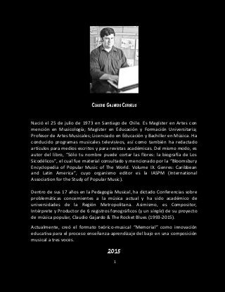1
Claudio Gajardo Cornejo
Nació el 25 de julio de 1973 en Santiago de Chile. Es Magíster en Artes con
mención en Musicología; Magíster en Educación y Formación Universitaria;
Profesor de Artes Musicales; Licenciado en Educación y Bachiller en Música. Ha
conducido programas musicales televisivos, así como también ha redactado
artículos para medios escritos y para revistas académicas. Del mismo modo, es
autor del libro, “Sólo tu nombre puede cortar las flores: la biografía de Los
Sicodélicos”, el cual fue material consultado y mencionado por la “Bloomsbury
Encyclopedia of Popular Music of The World. Volume IX. Genres: Caribbean
and Latin America”, cuyo organismo editor es la IASPM (International
Association for the Study of Popular Music).
Dentro de sus 17 años en la Pedagogía Musical, ha dictado Conferencias sobre
problemáticas concernientes a la música actual y ha sido académico de
universidades de la Región Metropolitana. Asimismo, es Compositor,
Intérprete y Productor de 6 registros fonográficos (y un single) de su proyecto
de música popular, Claudio Gajardo & The Rocket Blues (1993-2015).
Actualmente, creó el formato teórico-musical “Memorial” como innovación
educativa para el proceso enseñanza-aprendizaje del bajo en una composición
musical a tres voces.
2015
 