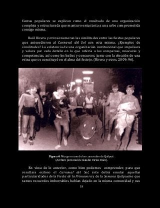 19
fiestas populares se explican como el resultado de una organización
compleja y estructurada que mantuvo entusiasta a una urbe comprometida
consigo misma.
Raúl Rivera y otros enumeran las similitudes entre las fiestas populares
que antecedieron al Carnaval del Sol con esta misma. ¿Ejemplos de
similitudes? La existencia de una organización institucional que impulsara
y velara por cada detalle en lo que refería a las comparsas, máscaras y
competencias, así como los bailes y concursos, junto con la elección de una
reina que se constituyó en el alma del festejo. (Rivera y otros, 2009: 96).
Figura 4: Murga en uno de los carnavales de Quilpué.
(Archivo personal de Claudio Farías Báez).
En vista de lo anterior, como bien podemos comprender, para que
resultara exitoso el Carnaval del Sol, éste debía emular aquellas
particularidades de la Fiesta de la Primavera y de la Semana Quilpueína que
tantos recuerdos imborrables habían dejado en la misma comunidad y sus
 