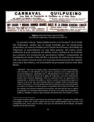 21
Figura 6: Afiche del Primer Carnaval del Sol.
(La Unión [de Valparaíso], 17 de febrero de 1962: 4)
La presente crónica, “Indescriptible interés en el Carnaval”, de La Unión
[de Valparaíso], notifica que la ayuda brindada por las instituciones
quilpueínas, así como la ofrecida por el Círculo de la Prensa y de la Radio de
Valparaíso se materializaron en esta fiesta popular. Del mismo modo,
testimonia la gran respuesta del público local y también de los foráneos
que contaron con locomoción de automotores dobles11, responsables de
trasladarlos de vuelta a Viña del Mar y al puerto. En relación a los artistas,
sólo este primer carnaval contó con la presencia internacional del cantante
americano, Deen Reed, y con la animación de personajes ilustres como Raúl
Matas:
“QUILPUÉ – Una fiesta de alegría, bailes extraordinarios y atracción inolvidables,
está viviendo no sólo Quilpué, sino que toda la provincia con la celebración del
Carnaval Quilpueíno, organizado por la Municipalidad con la valiosa ayuda del
Círculo de la Prensa y Círculo de la Radio de Valparaíso y de otras instituciones
locales. Este Carnaval Quilpueíno 1962 ha superado todas las expectativas en
espectáculo y asistencia de público y noche a noche la concurrencia supera la
anterior y hace que una masa humana llene por completo toda la manzana que
cubre el Carnaval. […]. Si interesantes han sido los números que se han presentado
en cuanto a lo artístico se refiere gracias a la gentileza del Círculo de la Radio, que
ha contado con la buena voluntad de los artistas, más aún sido los que se siguen
presentando en el Escenario Monumental. El viernes en la noche fue presentado al
público y obligado a actuar el gran cantante norteamericano, Deen Reed. […]. Hoy
11 Fernando González define lo que fueron los automotores dobles: “Un automotor doble es un
tren pegado, es decir, dos trenes o quizás más, pero que estaban pegados unos con otros. Si lo
comparamos hoy, sería como un metro, claro que con diferencias de tecnología” (Fernando
González, 22 de julio de 2014).
 