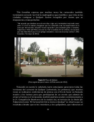 23
Tilo González expresa que muchas veces los carnavales también
terminaron cerca de las 4 de la madrugada y que el público -que vivía en las
ciudades contiguas a Quilpué- fueron recogidos por trenes que se
dispusieron a transportarlos:
“Me acuerdo que duraban cerca de seis días o algo así y terminaban muy tarde como
entre 3 a 4 de la mañana. Imagínate que los carnavales eran tan importantes en la
zona que ferrocarriles colocaba ‘trenes especiales’ para trasladar gente a Limache,
Valparaíso o Viña [del Mar] cerca de las 4 de la mañana. De los artistas, me acuerdo
que vino Deen Reed que era un ‘gringo comunista’, o sea una cosa muy curiosa”. (Tilo
González, 7 de mayo de 2012).
Figura 8: Plaza de Quilpué.
(Foto registrada por el autor, el 28 de marzo de 2012).
Tomando en cuenta lo señalado, tanto entusiasmo generaron todas las
versiones del carnaval de Quilpué (sobretodo, las primeras) que muchas
veces se realizaron conferencias de prensa con el fin de hacer un llamado
masivo a los vecinos para que participaran de un evento que además de
atraer al turista y al veraneante, también pudiera ayudar económicamente a
la 2ª. Compañía de Bomberos de la ciudad. Así, en noticias de La Unión [de
Valparaíso] como “El Carnaval del Sol se inicia en Quilpué” se observa que no
resultaba extraño que se les recordara, a los quilpueínos, que valoraran el
 