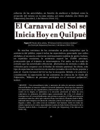 24
esfuerzo de las autoridades, en función de enaltecer a Quilpué como la
atracción del verano en la zona misma, así como aledaña. (La Unión [de
Valparaíso]. Sección 2, 1 de febrero 1964: 11).
Figura 9: Titular de la noticia, “El Carnaval del Sol se inicia en Quilpué”.
(La Unión [de Valparaíso]. Sección 2, 1 de febrero 1964: 11).
En muchas versiones de los carnavales se pudo comprobar que la
asistencia del público superó todas las expectativas, generando que calles
aledañas, al escenario, estuvieran continuamente repletas de gente. Incluso,
en repetidas ocasiones, la asistencia superó las 15.000 personas,
provocando que el tránsito se interrumpiera. Por ende, no fue nada de
extraño que las autoridades ofrecieran alternativas de entrada y salida de
vehículos para cooperar con la fluidez de tránsito peatonal. En efecto, este
tipo de experiencias ocurrieron en muchas jornadas de esta fiesta popular y
para el Cuarto Carnaval del Sol no fue la excepción. Debido a lo anterior y
considerando la expectación de los asistentes, la crónica de La Unión [de
Valparaíso, “Millares de personas participan en el carnaval quilpueíno”,
indicó:
“QUILPUÉ. – Con extraordinario éxito y asistencia de miles de personas continúa
desarrollándose en nuestra ciudad el Carnaval Quilpueíno, fiesta que ha superado
las expectativas de sus organizadores, demostrando una vez más que Quilpué es el
centro de la alegría, el optimismo y la atracción provincial en fiesta de esta
naturaleza. La asistencia de público sigue aumentando día a día y el sábado y
domingo tuvo el Carnaval Quilpueíno una asistencia superior a 15.000 personas que
invadieron todas las calles que rodean la Plaza Irarrázaval y Plazuela Andrés Bello,
debiendo interrumpirse el tránsito de vehículos y darle a los mismos otras zonas de
llegada y salida. Las calles eran un verdadero mar humano. Gente de todas las
edades repletaron el centro, especialmente la pista de baile frente al Escenario de la
Plazuela Andrés Bello e Irarrázaval”. (La Unión [de Valparaíso], 8 de febrero de
1965: 14).
 
