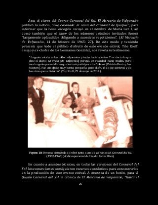 25
Ante el cierre del Cuarto Carnaval del Sol, El Mercurio de Valparaíso
publicó la noticia, “Fue coronada la reina del carnaval de Quilpué”, para
informar que la reina escogida recayó en el nombre de María Luz I, así
como también que el show de los números artísticos invitados fueron
“largamente aplaudidos obligando a sucesivas repeticiones”. (El Mercurio
de Valparaíso, 14 de febrero de 1965: 27). De este modo y teniendo
presente que todo el público disfrutó de este evento estival, Tito Kroff,
amigo y ex-chofer de los hermanos González, nos revela su testimonio:
“La gente estaba en las calles adyacentes y todas hacia adentro. Y es cierto lo que
dice el diario La Unión [de Valparaíso] porque, en realidad, había mucha, pero
mucha gente para el día en que les tocó participar a los ‘cabros’ [Patricio Hevia y Los
Masters]. Fue una época muy bonita porque la gente disfrutó de ese carnaval y de
los otros que se hicieron”. (Tito Kroff, 25 de mayo de 2014).
Figura 10: Persona disfrazada de robot junto a una de las reinas del Carnaval del Sol.
(1962-1966) (Archivo personal de Claudio Farías Báez).
En cuanto a asuntos técnicos, en todas las versiones del Carnaval del
Sol, los comerciantes consiguieron recursos económicos para concentrarlos
en la producción de este evento estival. A muestra de un botón, para el
Quinto Carnaval del Sol, la crónica de El Mercurio de Valparaíso, “Hasta el
 