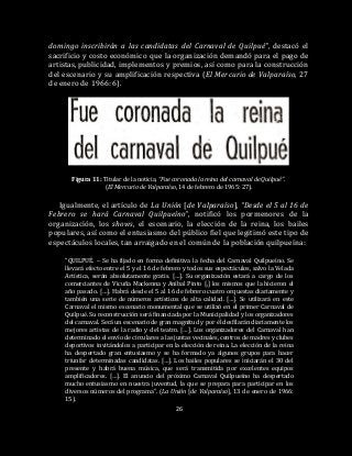 26
domingo inscribirán a las candidatas del Carnaval de Quilpué”, destacó el
sacrificio y costo económico que la organización demandó para el pago de
artistas, publicidad, implementos y premios, así como para la construcción
del escenario y su amplificación respectiva (El Mercurio de Valparaíso, 27
de enero de 1966: 6).
Figura 11: Titular de la noticia, “Fue coronada la reina del carnaval de Quilpué”.
(El Mercurio de Valparaíso, 14 de febrero de 1965: 27).
Igualmente, el artículo de La Unión [de Valparaíso], “Desde el 5 al 16 de
Febrero se hará Carnaval Quilpueíno”, notificó los pormenores de la
organización, los shows, el escenario, la elección de la reina, los bailes
populares, así como el entusiasmo del público fiel que legitimó este tipo de
espectáculos locales, tan arraigado en el común de la población quilpueína:
“QUILPUÉ. – Se ha fijado en forma definitiva la fecha del Carnaval Quilpueíno. Se
llevará efecto entre el 5 y el 16 de febrero y todos sus espectáculos, salvo la Velada
Artística, serán absolutamente gratis. […]. Su organización estará a cargo de los
comerciantes de Vicuña Mackenna y Aníbal Pinto [,] los mismos que la hicieron el
año pasado. […]. Habrá desde el 5 al 16 de febrero cuatro orquestas diariamente y
también una serie de números artísticos de alta calidad. […]. Se utilizará en este
Carnaval el mismo escenario monumental que se utilizó en el primer Carnaval de
Quilpué. Su reconstrucción será financiada por la Municipalidad y los organizadores
del carnaval. Será un escenario de gran magnitud y por él desfilarán diariamente los
mejores artistas de la radio y del teatro. […]. Los organizadores del Carnaval han
determinado el envío de circulares a las juntas vecinales, centros de madres y clubes
deportivos invitándolos a participar en la elección de reina. La elección de la reina
ha despertado gran entusiasmo y se ha formado ya algunos grupos para hacer
triunfar determinadas candidatas. […]. Los bailes populares se iniciarán el 30 del
presente y habrá buena música, que será transmitida por excelentes equipos
amplificadores. […]. El anuncio del próximo Carnaval Quilpueíno ha despertado
mucho entusiasmo en nuestra juventud, la que se prepara para participar en los
diversos números del programa”. (La Unión [de Valparaíso], 13 de enero de 1966:
15).
 