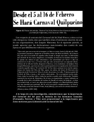 27
Figura 12: Titular del artículo, “Desde el 5 al 16 de febrero se hará Carnaval Quilpueíno”.
(La Unión [de Valparaíso], 13 de enero de 1966: 15).
Con respecto al contexto del Carnaval del Sol, Raúl Rivera y otros no tan
sólo otorgan su visión, sino que también citan el testimonio emotivo de uno
de sus organizadores, don Joaquín Maturana. En el siguiente párrafo, se
puede apreciar que las declaraciones mencionadas dan cuenta de una
época en que difícilmente volverá a repetirse:
“Claro está que esos eran otros tiempos y si bien es cierto, hacia la década de 1960,
la juventud comienza a despertar el frenético ritmo del Rock and Roll y de la Nueva
Ola, aún está el recuerdo de aquellos años donde se elegía una reina, se disfrutaba
del colorido de los carros alegóricos y se bailaba al ritmo de las bandas musicales.
Es quizás ese motivo el que entusiasma a las autoridades por llevar a cabo un
carnaval en el año ’62. […] Y claro está que este carnaval tuvo un especial relieve.
Artistas de la talla de Cecilia alegraron la fiesta y a los ciudadanos de Quilpué. Don
Joaquín Maturana, que tuvo una activa participación en la organización del carnaval,
recuerda aquella época: ‘El carnaval del ’62 fue único, porque tuvo mucho apoyo.
Apoyo del Casino del Viña del Mar, apoyo de radios, del diario El Mercurio [de
Valparaíso], del Festival de Viña, el círculo de prensa y la radio. Traíamos gente del
Festival de Viña, sí pues, y del casino venía gente… No se programó nunca nada.
Claro, todas las noches baile y todas las noches se podía venir disfrazado. También
venían de los cerros de Valparaíso. En el tren, se organizaban y vamos bailando en
el medio de la calle y alrededor de la plaza. Se llenaba el centro de Quilpué… se hizo
una velada bufa, se cerró esa plaza que quedó contigua a la Municipalidad, donde
hay una cuestión para patinaje. Ahí se cerró esa plaza, completamente, y se hizo la
velada bufa, actuó ahí Antonio Prieto, Raúl [Matas] y una serie de artistas famosos”.
(Rivera y otros, 2009: 106).
A lo largo de esta investigación, entenderemos que la importancia
del Carnaval del Sol para la historia de los hermanos González
(Fernando, Patricio y Tilo) será proporcional a la importancia que
éstos tuvieron para la historia del Carnaval del Sol.
 