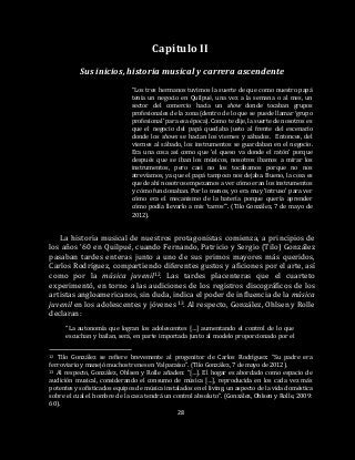 28
Capítulo II
Sus inicios, historia musical y carrera ascendente
“Los tres hermanos tuvimos la suerte de que como nuestro papá
tenía un negocio en Quilpué, una vez a la semana o al mes, un
sector del comercio hacía un show donde tocaban grupos
profesionales de la zona (dentro de lo que se puede llamar ‘grupo
profesional’ para esa época). Como te dije, la suerte de nosotros es
que el negocio del papá quedaba justo al frente del escenario
donde los shows se hacían los viernes y sábados. Entonces, del
viernes al sábado, los instrumentos se guardaban en el negocio.
Era una cosa así como que ‘el queso va donde el ratón’ porque
después que se iban los músicos, nosotros íbamos a mirar los
instrumentos, pero casi no los tocábamos porque no nos
atrevíamos, ya que el papá tampoco nos dejaba. Bueno, la cosa es
que de ahí nosotros empezamos a ver cómo eran los instrumentos
y cómo funcionaban. Por lo menos, yo era muy ‘intruso’ para ver
cómo era el mecanismo de la batería porque quería aprender
cómo podía llevarlo a mis ‘tarros’”. (Tilo González, 7 de mayo de
2012).
La historia musical de nuestros protagonistas comienza, a principios de
los años ’60 en Quilpué, cuando Fernando, Patricio y Sergio (Tilo) González
pasaban tardes enteras junto a uno de sus primos mayores más queridos,
Carlos Rodríguez, compartiendo diferentes gustos y aficiones por el arte, así
como por la música juvenil12. Las tardes placenteras que el cuarteto
experimentó, en torno a las audiciones de los registros discográficos de los
artistas angloamericanos, sin duda, indica el poder de influencia de la música
juvenil en los adolescentes y jóvenes 13. Al respecto, González, Ohlsen y Rolle
declaran:
“La autonomía que logran los adolescentes […] aumentando el control de lo que
escuchan y bailan, será, en parte importada junto al modelo proporcionado por el
12 Tilo González se refiere brevemente al progenitor de Carlos Rodríguez: “Su padre era
ferroviario y manejó muchos trenes en Valparaíso”. (Tilo González, 7 de mayo de 2012).
13 Al respecto, González, Ohlsen y Rolle añaden: “[…]. El hogar es abordado como espacio de
audición musical, considerando el consumo de música […], reproducida en los cada vez más
potentes y sofisticados equipos de música instalados en el living, un aspecto de la vida doméstica
sobre el cual el hombre de la casa tendrá un control absoluto”. (González, Ohlsen y Rolle, 2009:
60).
 