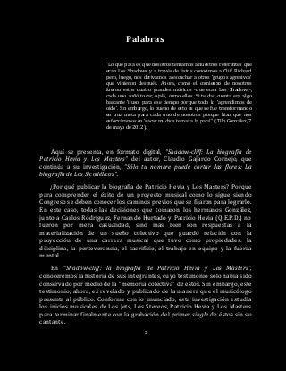 2
Palabras
“Lo que pasa es que nosotros teníamos a nuestros referentes que
eran Los Shadows y a través de éstos conocimos a Cliff Richard
pero, luego, nos derivamos a escuchar a otros ‘grupos agresivos’
que vinieron después. Ahora, como el comienzo de nosotros
fueron estos cuatro grandes músicos -que eran Los Shadows-,
cada uno soñó tocar, ojalá, como ellos. Si te das cuenta era algo
bastante ‘iluso’ para ese tiempo porque todo lo ‘aprendimos de
oído’. Sin embargo, lo bueno de esto es que se fue transformando
en una meta para cada uno de nosotros porque hizo que nos
esforzáramos en ‘sacar muchos temas a la pata’”. (Tilo González, 7
de mayo de 2012).
Aquí se presenta, en formato digital, “Shadow-cliff: La biografía de
Patricio Hevia y Los Masters” del autor, Claudio Gajardo Cornejo, que
continúa a su investigación, “Sólo tu nombre puede cortar las flores: La
biografía de Los Sicodélicos”.
¿Por qué publicar la biografía de Patricio Hevia y Los Masters? Porque
para comprender el éxito de un proyecto musical como lo sigue siendo
Congreso se deben conocer los caminos previos que se fijaron para lograrlo.
En este caso, todas las decisiones que tomaron los hermanos González,
junto a Carlos Rodríguez, Fernando Hurtado y Patricio Hevia (Q.E.P.D.) no
fueron por mera casualidad, sino más bien son respuestas a la
materialización de un sueño colectivo que guardó relación con la
proyección de una carrera musical que tuvo como propiedades: la
disciplina, la perseverancia, el sacrificio, el trabajo en equipo y la fuerza
mental.
En “Shadow-cliff: la biografía de Patricio Hevia y Los Masters”,
conoceremos la historia de sus integrantes, cuyo testimonio sólo había sido
conservado por medio de la “memoria colectiva” de éstos. Sin embargo, este
testimonio, ahora, es revelado y publicado de la manera que el musicólogo
presenta al público. Conforme con lo enunciado, esta investigación estudia
los inicios musicales de Los Jets, Los Stereos, Patricio Hevia y Los Masters
para terminar finalmente con la grabación del primer single de éstos sin su
cantante.
 