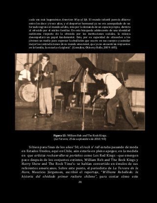 29
cada vez más hegemónico American Way of life. El mundo infantil parecía diluirse
entre los doce y trece años, y el despertar hormonal ya no era acompañado de un
forzado ingreso al mundo adulto, sino por la demanda de un espacio propio, distinto
al ofrecido por el núcleo familiar. En esta búsqueda adolescente de una identidad
autónoma respecto de la ofrecida por las instituciones sociales, la música
desempeñará un papel fundamental. Esto, por su capacidad de ofrecerles a los
jóvenes un medio para expresar la ebullición que ocurre en sus cuerpos y asimilar
mejor las contradicciones de su mundo emocional, que ya no encuentran respuestas
en la familia, la escuela o la iglesia”. (González, Ohlsen y Rolle, 2009: 605).
Figura 13: William Reb and The Rock Kings.
(La Tercera, 25 de septiembre de 2010: 90)
Si bien para fines de los años ‘50, el rock n’ roll estaba pasando de moda
en Estados Unidos, aquí en Chile, aún estaría en pleno apogeo, en la medida
en que artistas rockanrolleros porteños como Los Red Kings –que emergen
poco después de los conjuntos extintos, William Reb and The Rock Kings y
Harry Show and The Rock Time’s- se habían convertido en émulos de sus
referentes americanos. Sobre este punto, el periodista de La Tercera de la
Hora, Mauricio Jürgensen, escribió el reportaje, “Williams Rebolledo: la
historia del olvidado primer rockero chileno”, para contar cómo este
 