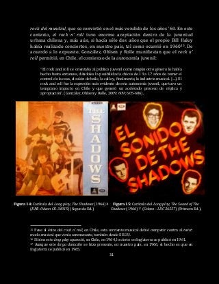31
rock del mundial, que se convirtió en el más vendido de los años ’60. En este
contexto, el rock n’ roll tuvo enorme aceptación dentro de la juventud
urbana chilena y, más aún, si hacía sólo dos años que el propio Bill Haley
había realizado conciertos, en nuestro país, tal como ocurrió en 196015. De
acuerdo a lo expuesto, González, Ohlsen y Rolle manifiestan que el rock n’
roll permitió, en Chile, el comienzo de la autonomía juvenil:
“El rock and roll se orientaba al público juvenil como ningún otro género lo había
hecho hasta entonces, dándoles la posibilidad a chicos de 13 a 17 años de tomar el
control de la casa, el salón de baile, la calle y, finalmente, la industria musical. […]. El
rock and roll fue la expresión más evidente de esta autonomía juvenil, que tuvo un
temprano impacto en Chile y que generó un acelerado proceso de réplica y
apropiación”. (González, Ohlsen y Rolle, 2009: 609; 605-606).
Figura 14: Carátula del Long play, The Shadows (1964)16 Figura 15: Carátula del Long play, The Sound of The
(EMI- Odeon OS-34015) (Segunda Ed.) Shadows (1966)17 (Odeon - LDC 36557) (Primera Ed.).
15 Pese al éxito del rock n’ roll, en Chile, esta corriente musical debió competir contra al twist:
moda musical que venía amenazante, también desde EE.UU.
16 Si bien este long play apareció, en Chile, en 1964, lo cierto en Inglaterra se publicó en 1961.
17 Aunque este larga duración se hizo presente, en nuestro país, en 1966, el hecho es que en
Inglaterra se publicó en 1965.
 
