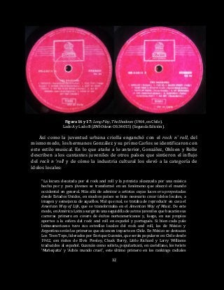 32
Figura 16 y 17: Long Play, The Shadows (1964, en Chile).
Lado A y Lado B (EMI-Odeon OS-34015) (Segunda Edición).
Así como la juventud urbana criolla enganchó con el rock n’ roll, del
mismo modo, los hermanos González y su primo Carlos se identificaron con
este estilo musical. En lo que atañe a lo anterior, González, Ohlsen y Rolle
describen a los cantantes juveniles de otros países que sintieron el influjo
del rock n ‘roll y de cómo la industria cultural los elevó a la categoría de
ídolos locales:
“La locura desatada por el rock and roll y la primicia alcanzada por una música
hecha por y para jóvenes se transformó en un fenómeno que abarcó el mundo
occidental en general. Más allá de admirar a artistas cuyas luces era proyectadas
desde Estados Unidos, en muchos países se hizo necesario crear ídolos locales, a
imagen y semejanza de aquéllos. Mal que mal, se trataba de reproducir en casa el
American Way of Life, que se transformaba en el American Way of Music. De este
modo, en América Latina surgirán una seguidilla de astros juveniles que basarán sus
carreras primero en covers de éxitos norteamericanos y, luego, en sus propios
aportes a la esfera del rock and roll en español y portugués. Si bien cada país
latinoamericano tuvo sus estrellas locales del rock and roll, las de México y
Argentina serán las primeras que alcancen impacto en Chile. En México se destacan
Los Teen Tops, liderados por Enrique Guzmán, que serán populares en Chile desde
1962, con éxitos de Elvis Presley, Chuck Berry, Little Richard y Larry Williams
traducidos al español. Guzmán como solista, popularizará, en castellano, los twists
‘Muñequita’ y ‘Adiós mundo cruel’, este último primero en los rankings radiales
 