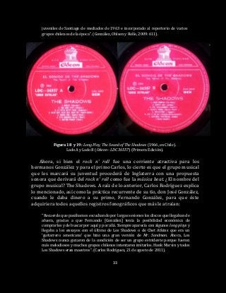 33
juveniles de Santiago de mediados de 1963 e incorporado al repertorio de varios
grupos chilenos de la época”. (González, Ohlsen y Rolle, 2009: 611).
Figura 18 y 19: Long Play, The Sound of The Shadows (1966, en Chile).
Lado A y Lado B (Odeon - LDC 36557) (Primera Edición).
Ahora, si bien el rock n’ roll fue una corriente atractiva para los
hermanos González y para el primo Carlos, lo cierto es que el grupo musical
que les marcará su juventud procederá de Inglaterra con una propuesta
sonora que derivará del rock n’ roll como fue la música beat. ¿El nombre del
grupo musical? The Shadows. A raíz de lo anterior, Carlos Rodríguez explica
lo mencionado, así como la práctica recurrente de su tío, don José González,
cuando le daba dinero a su primo, Fernando González, para que éste
adquiriera todos aquellos registros fonográficos que más le atraían:
“Recuerdo que pasábamos escuchando por largas sesiones los discos que llegaban de
afuera, gracias a que Fernando [González] tenía la posibilidad económica de
comprarlos y de buscar por aquí y por allá. Siempre aparecía con algunos long plays y
llegaba a los ensayos con el último de Los Shadows o de Chet Atkins que era un
‘guitarrero americano’ que hizo una gran versión de Mr. Sandman. Ahora, Los
Shadows nunca gozaron de la condición de ser un grupo estridente porque fueron
más melodiosos y muchos grupos chilenos intentaron imitarlos. Hank Marvin y todos
Los Shadows eran maestros”. (Carlos Rodríguez, 21 de agosto de 2011).
 