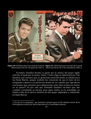 34
Figura 20: Cliff Richard para la portada de R .Juvenil. Figura 21: Cliff Richard para la portada de R. Juvenil.
(Rincón Juvenil. No. 34, 4 de agosto de 1965: 1) (Rincón Juvenil. No. 48, 17 de noviembre de 1965: 1)
Fernando González declara su gusto por la música del grupo inglés
referido, al igual que su primo, Carlos. Y tanto llega su admiración por The
Shadows que reconoce que su guitarrista preferido desde su adolescencia
fue Hank Marvin, aunque también fue consciente de que el resto de los
integrantes calzaron a la perfección dentro de un cuarteto que reproducía
una música muy atractiva para adolescentes como ellos mismos lo fueron
en su época18. Es por esto que Fernando González reconoce que aún
continúa escuchando su música, pues sigue siendo, en la actualidad, un
fanático más de la carrera artística de este grupo anglosajón y, sobretodo,
de Hank Marvin:
18 El resto de los integrantes que formaron la primera época de The Shadows fueron: Bruce
Welch (guitarra rítmica), Jet Harris (bajo eléctrico) y Tony Meehan (batería).
 