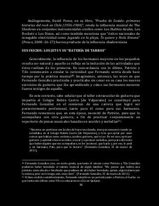 36
Análogamente, David Ponce, en su libro, “Prueba de Sonido: primeras
historias del rock en Chile (1956-1984)”, revela la influencia musical de The
Shadows en conjuntos instrumentales criollos como Los Diablos Azules, Los
Rockets o Los Dixon, así como también menciona que “éxitos nacionales de
innegable electricidad como Jugando en la playa, Te quiero y Hola Ximena”
(Ponce, 2008: 26-27) fueron producto de la influencia shadowniana.
SUS INICIOS: LOS JETS Y SU “BATERÍA DE TARROS”
Generalmente, la influencia de los hermanos mayores en los pequeños
resulta ser natural y aquello se refleja en la imitación de las actividades que
éstos realizan de los primeros. En concordancia con lo último, Patricio y
Tilo comenzarán a emular la curiosidad que Fernando sentía desde hace
tiempo por la práctica musical20. Imaginemos, entonces, las veces en que
Fernando González practicaba y practicaba sin cesar en su casa los nuevos
ejercicios de guitarra que iba aprendiendo y cómo sus hermanos menores
fueron testigos de aquello.
En este contexto, cabe señalar que el taller extraescolar de guitarra que
impartía el Colegio Rubén Castro [de Valparaíso] se constituyó para
Fernando González en el comienzo de una carrera que logró ser
posteriormente profesional, tanto para él como para sus hermanos.
Fernando rememora que, en esta época, necesitó de Patricio, para que lo
acompañara con otra guitarra, a fin de practicar conjuntamente un
repertorio de piezas musicales basadas en acordes y melodías21:
“Nosotros no partimos con la idea de hacer una banda, sino que comenzó cuando yo
estudiaba, en el Colegio Rubén Castro [de Valparaíso], y tuve que optar por unos
cursos que habían como cerámica, ajedrez, guitarra, qué sé yo. En mi caso, opté por
guitarra y aprendí a hacer acordes, a tocar y a puntear melodías, pero para ello tenía
que haber alguien que me acompañara, en los ‘punteos’, que hacía y, por eso, le pedí
a mi hermano, Pato, para que lo hiciera”. (Fernando González, 31 de marzo de
2011).
20 Fernando González cree, en cierto grado, que tanto él mismo como Patricio y Tilo González
pudieron haber heredado el talento musical de algún familiar: “Me parece que habría una
pianista como abuela o bisabuela que pudimos de ella haber heredado, quizás, algún talento por
la música, pero no lo tengo, aún, muy claro”. (Fernando González, 31 de marzo de 2011).
21 Si bien en dicho establecimiento, Fernando estudió en un período junto a Patricio, el hecho es
que tanto este último como Tilo se educaron en el Liceo Quilpué.
 