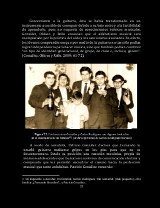 37
Concerniente a la guitarra, ésta se había transformado en un
instrumento accesible de conseguir debido a su bajo costo y a la factibilidad
de aprenderlo, pues no requería de conocimientos teóricos musicales.
González, Ohlsen y Rolle enuncian que el alfabetismo musical será
reemplazado por la práctica del oído y los cancioneros asociados. En efecto,
los jóvenes comprendieron que por medio de la guitarra no tan sólo podían
lograr independencia para hacer música, sino que también podían construir
“un tipo de identidad generacional, de grupo, de clase o, incluso, género”.
(González, Ohlsen y Rolle, 2009: 61-72).
Figura 22: Los hermanos González y Carlos Rodríguez con algunos invitados
en el casamiento de un familiar22. (Archivo personal de Carlos Rodríguez Morales)
A modo de anécdota, Patricio González declara que Fernando le
enseñó guitarra mediante golpes en los pies para que no se
desconcentrara. Desde su posición, una reacción mecánica, propia de
músicos-adolescentes que buscaron una forma de comunicación efectiva y
conspirada que les permitió encontrar el camino hacia la perfección
musical que tanto anhelaban. Patricio González recuerda:
22 De izquierda a derecha: Un familiar, Carlos Rodríguez, Tilo González (más pequeño), otro
familiar, ¿Fernando González?... y Patricio González.
 