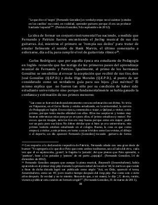 38
“Lo que dice el ‘negro’ [Fernando González] es verdad porque no sé cuántas ‘patadas
en las canillas’ me costó, en realidad, aprender guitarra porque él era un profesor
bastante ‘especial23’”. (Patricio González, 9 de septiembre de 2012).
La idea de formar un conjunto instrumental fue naciendo, a medida que
Fernando y Patricio fueron encontrando el feeling musical de sus dos
guitarras. Así, mientras el primero se “rompía sus dedos” para tratar de
emular fielmente el sonido de Hank Marvin, el último comenzaba a
esforzarse, día a día, para cumplir el rol de guitarrista rítmico24.
Carlos Rodríguez -que por aquella época era estudiante de Pedagogía
en Inglés- recuerda que fue testigo de los primeros pasos del aprendizaje
musical de Fernando y Patricio. Igualmente, el primo de los hermanos
González se sensibiliza al evocar la aceptación que recibió de sus tíos, don
José González (Q.E.P.D.) y doña Olga Morales (Q.E.P.D.), al punto de ser
considerado como un verdadero guía para sus hijos. ¿Sus méritos? Él
mismo explica que no fueron tan sólo por su condición de haber sido
estudiante universitario sino porque fundamentalmente se había ganado la
confianza y estimación de sus primos menores:
“Las cosas se fueron dando paulatinamente con una ordenación casi divina. Yo vivía
en Valparaíso, en el Cerro Barón y estaba estudiando, en la universidad, la carrera
de Pedagogía en Inglés. En esa época, comenzaba a viajar, a Quilpué, a visitar, a mis
primos, porque tenía mucha afinidad con ellos. Ellos me aceptaron y tenían muy
buenas referencias mías porque yo era para ellos, el ‘primo estudioso y mateo’. Por
eso es que mi imagen, ante los tíos era muy buena porque como era mayor, podía
ser un guía para sus hijos. No debes olvidar que si bien yo era universitario, mis
primos todavía estaban estudiando en el colegio. Bueno, la cosa es que como
empecé, a visitar, a mis primos, en torno a cosas triviales como las revistas, el dibujo
o el deporte, un día apareció Fernando [González] tocando guitarra de forma
23 Con respecto a la declaración respectiva de Patricio, Fernando añade con una gran dosis de
humor: “Yo agregaría a lo que dice Pato que como ambos tocábamos, uno al lado del otro, cada
vez que él se equivocaba, ¡¡pam!!, le llegaba la ‘patada’. Así que pienso que Pato aprendió, a
‘puntear’, base a las patadas y ‘puteos’ de mi parte….jajajajja”. (Fernando González, 16 de
diciembre de 2012).
24 Fernando González asegura que aunque la pieza musical, Sleepwalk (Sonambulismo), había
aparecido en el primer long play durante la primera mitad de los años ’60, lo cierto es que recién
a fines de dicha década logró ser publicado como single: “Acá, en Chile, apareció el tema,
Sonambulismo, como un 45’, pero mucho tiempo después del long play. Fue como seis o siete
años después. Es verdad y no te miento. Recuerdo que, a mi mamá, le dije ‘¿Y, ahora, recién,
vienen a publicar esta canción en formato single?’”. (Fernando González, 31 de marzo de 2011).
 