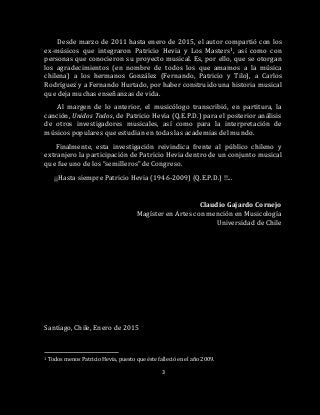 3
Desde marzo de 2011 hasta enero de 2015, el autor compartió con los
ex-músicos que integraron Patricio Hevia y Los Masters1, así como con
personas que conocieron su proyecto musical. Es, por ello, que se otorgan
los agradecimientos (en nombre de todos los que amamos a la música
chilena) a los hermanos González (Fernando, Patricio y Tilo), a Carlos
Rodríguez y a Fernando Hurtado, por haber construido una historia musical
que deja muchas enseñanzas de vida.
Al margen de lo anterior, el musicólogo transcribió, en partitura, la
canción, Unidos Todos, de Patricio Hevia (Q.E.P.D.) para el posterior análisis
de otros investigadores musicales, así como para la interpretación de
músicos populares que estudian en todas las academias del mundo.
Finalmente, esta investigación reivindica frente al público chileno y
extranjero la participación de Patricio Hevia dentro de un conjunto musical
que fue uno de los “semilleros” de Congreso.
¡¡Hasta siempre Patricio Hevia (1946-2009) (Q.E.P.D.) !!...
Claudio Gajardo Cornejo
Magíster en Artes con mención en Musicología
Universidad de Chile
Santiago, Chile, Enero de 2015
1 Todos menos Patricio Hevia, puesto que éste falleció en el año 2009.
 