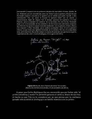 39
permanente y empezó con sus primeros intentos de reproducir el tema, Apache, de
Los Shadows que era considerado como un ‘clásico’ para la guitarra. Recuerdo que
Fernando empezó a encontrar el ‘gustito’ por el sonido que podía ‘sacarle a este
instrumento’. Fue, así, como él asumió la ‘guitarra líder’ con un interés y
perseverancia, digno de elogios. Con el tiempo, apareció otra guitarra y la tocó
Patricio, quien acompañó los ‘punteos’ de su hermano. De esta forma, Fernando
llegó a ser el responsable de las melodías y de los temas más relevantes, mientras
que Patricio fue quien lo apoyó incondicionalmente con su guitarra rítmica. Ahora,
con respecto a Pato González, pocos podían acompañar como él en la guitarra
rítmica, ya que tenía una agilidad tremenda en su muñeca. Por eso, él acompañaba
muy, pero muy bien. Recuerdo siempre su buena disposición con que hacía su parte,
superándose día a día”. (Carlos Rodríguez, 21 de agosto de 2011).
Figura 23: Boceto de la “batería de tarros” de Los Jets.
(Ilustración de Patricio González, 15 de noviembre de 2012).
A pesar que Carlos Rodríguez fue un convencido que por haber sido “el
primo estudioso y mateo” le permitió ganarse el cariño y afecto de sus tíos,
el hecho es que Tilo no lo considera así, ya que piensa que la confianza
ganada sólo se debió al feeling que su familia mantuvo con su primo:
 