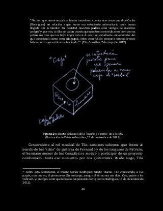 40
“No creo que nuestros padres hayan tomado en cuenta esas cosas que dice Carlos
[Rodríguez], en relación a que ‘como era estudiante universitario tenía buena
llegada con la familia’. En realidad, nuestros padres eran ‘amigos de nuestros
amigos’ y, por eso, si ellos se daban cuenta que nosotros tres estábamos bien con mi
primo, no creo que les haya importado si él era o no estudiante universitario. Así
que conociendo como eran mis papás, éstos eran felices porque nosotros éramos
felices con lo que estábamos haciendo25”. (Tilo González, 7 de mayo de 2012).
Figura 24: Boceto de la caja de la “batería de tarros” de Los Jets.
(Ilustración de Patricio González, 15 de noviembre de 2012).
Concerniente al rol musical de Tilo, nosotros sabemos que frente al
sonido de los “solos” de guitarra de Fernando y de los rasgueos de Patricio,
el hermano menor de los González se motivó a participar de un proyecto
conformado -hasta ese momento- por dos guitarristas. Desde luego, Tilo
25 Sobre esta declaración, el mismo Carlos Rodríguez añade: “Bueno, Tilo conociendo, a sus
papás, más que yo, él piensa eso. Sin embargo, aunque el tío nunca me dijo: ¡Oye, guíate a los
‘cabros’!, yo siempre sentí que tenía esa responsabilidad”. (Carlos Rodríguez, 16 de diciembre de
2012).
 