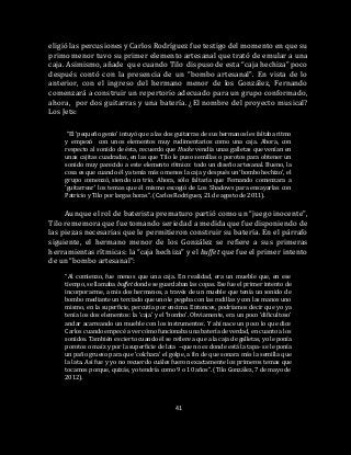 41
eligió las percusiones y Carlos Rodríguez fue testigo del momento en que su
primo menor tuvo su primer elemento artesanal que trató de emular a una
caja. Asimismo, añade que cuando Tilo dispuso de esta “caja hechiza” poco
después contó con la presencia de un “bombo artesanal”. En vista de lo
anterior, con el ingreso del hermano menor de los González, Fernando
comenzará a construir un repertorio adecuado para un grupo conformado,
ahora, por dos guitarras y una batería. ¿El nombre del proyecto musical?
Los Jets:
“El ‘pequeño genio’ intuyó que a las dos guitarras de sus hermanos les faltaba ritmo
y empezó con unos elementos muy rudimentarios como una caja. Ahora, con
respecto al sonido de ésta, recuerdo que Hucke vendía unas galletas que venían en
unas cajitas cuadradas, en las que Tilo le puso semillas o porotos para obtener un
sonido muy parecido a este elemento rítmico: todo un diseño artesanal. Bueno, la
cosa es que cuando él ya tenía más o menos la caja y después un ‘bombo hechizo’, el
grupo comenzó, siendo un trío. Ahora, sólo faltaría que Fernando comenzara a
‘guitarrear’ los temas que él mismo escogió de Los Shadows para ensayarlas con
Patricio y Tilo por largas horas”. (Carlos Rodríguez, 21 de agosto de 2011).
Aunque el rol de baterista prematuro partió como un “juego inocente”,
Tilo rememora que fue tomando seriedad a medida que fue disponiendo de
las piezas necesarias que le permitieron construir su batería. En el párrafo
siguiente, el hermano menor de los González se refiere a sus primeras
herramientas rítmicas: la “caja hechiza” y el buffet que fue el primer intento
de un “bombo artesanal”:
“Al comienzo, fue menos que una caja. En realidad, era un mueble que, en ese
tiempo, se llamaba buffet donde se guardaban las copas. Ese fue el primer intento de
incorporarme, a mis dos hermanos, a través de un mueble que tenía un sonido de
bombo mediante un terciado que uno le pegaba con las rodillas y con las manos uno
mismo, en la superficie, percutía por encima. Entonces, podríamos decir que yo ya
tenía los dos elementos: la ‘caja’ y el ‘bombo’. Obviamente, era un poco ‘dificultoso’
andar acarreando un mueble con los instrumentos. Y ahí nace un poco lo que dice
Carlos cuando empecé a ver cómo funcionaba una batería de verdad, en cuanto a los
sonidos. También es cierto cuando él se refiere a que a la caja de galletas, yo le ponía
porotos o maíz y por la superficie de lata –que no es donde está la tapa- se le ponía
un paño grueso para que ‘colchara’ el golpe, a fin de que sonara más la semilla que
la lata. Así fue y yo no recuerdo cuáles fueron exactamente los primeros temas que
tocamos porque, quizás, yo tendría como 9 o 10 años”. (Tilo González, 7 de mayo de
2012).
 