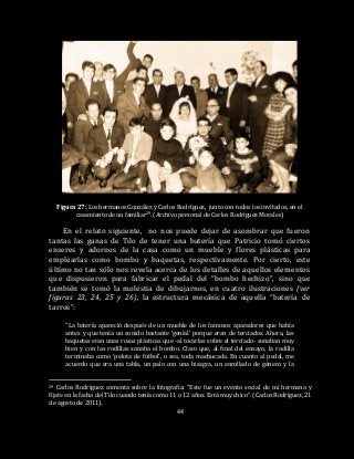 44
Figura 27: Los hermanos González y Carlos Rodríguez, junto con todos los invitados, en el
casamiento de un familiar29. (Archivo personal de Carlos Rodríguez Morales)
En el relato siguiente, no nos puede dejar de asombrar que fueron
tantas las ganas de Tilo de tener una batería que Patricio tomó ciertos
enseres y adornos de la casa como un mueble y flores plásticas para
emplearlas como bombo y baquetas, respectivamente. Por cierto, este
último no tan sólo nos revela acerca de los detalles de aquellos elementos
que dispusieron para fabricar el pedal del “bombo hechizo”, sino que
también se tomó la molestia de dibujarnos, en cuatro ilustraciones (ver
figuras 23, 24, 25 y 26), la estructura mecánica de aquella “batería de
tarros”:
“La batería apareció después de un mueble de los famosos aparadores que había
antes y que tenía un sonido bastante ‘genial’ porque eran de terciados. Ahora, las
baquetas eran unas rosas plásticas que -al tocarlas sobre el terciado- sonaban muy
bien y con las rodillas sonaba el bombo. Claro que, al final del ensayo, la rodilla
terminaba como ‘pelota de fútbol’, o sea, toda machucada. En cuanto al pedal, me
acuerdo que era una tabla, un palo con una bisagra, un enrollado de género y la
29 Carlos Rodríguez comenta sobre la fotografía: “Este fue un evento social de mi hermano y
fíjate en la facha del Tilo cuando tenía como 11 o 12 años. Está muy chico”. (Carlos Rodríguez, 21
de agosto de 2011).
 