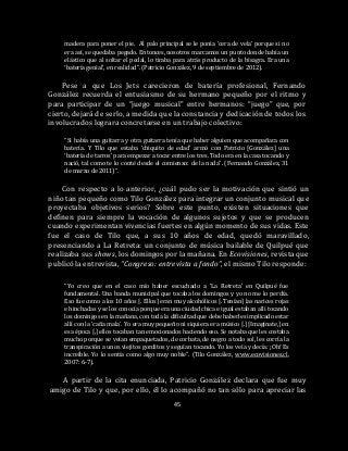 45
madera para poner el pie. Al palo principal se le ponía ‘cera de vela’ porque si no
era así, se quedaba pegado. Entonces, nosotros marcamos un punto donde había un
elástico que al soltar el pedal, lo tiraba para atrás producto de la bisagra. Era una
‘batería genial’, en realidad”. (Patricio González, 9 de septiembre de 2012).
Pese a que Los Jets carecieron de batería profesional, Fernando
González recuerda el entusiasmo de su hermano pequeño por el ritmo y
para participar de un “juego musical” entre hermanos: “juego” que, por
cierto, dejará de serlo, a medida que la constancia y dedicación de todos los
involucrados lograra concretarse en un trabajo colectivo:
“Si había una guitarra y otra guitarra tenía que haber alguien que acompañara con
batería. Y Tilo que estaba ‘chiquito de edad’ armó con Patricio [González] una
‘batería de tarros’ para empezar a tocar entre los tres. Todo era en la casa tocando y
nació, tal como te lo conté desde el comienzo: de la nada”. (Fernando González, 31
de marzo de 2011)”.
Con respecto a lo anterior, ¿cuál pudo ser la motivación que sintió un
niño tan pequeño como Tilo González para integrar un conjunto musical que
proyectaba objetivos serios? Sobre este punto, existen situaciones que
definen para siempre la vocación de algunos sujetos y que se producen
cuando experimentan vivencias fuertes en algún momento de sus vidas. Este
fue el caso de Tilo que, a sus 10 años de edad, quedó maravillado,
presenciando a La Retreta: un conjunto de música bailable de Quilpué que
realizaba sus shows, los domingos por la mañana. En Ecovisiones, revista que
publicó la entrevista, “Congreso: entrevista a fondo”, el mismo Tilo responde:
“Yo creo que en el caso mío haber escuchado a ‘La Retreta’ en Quilpué fue
fundamental. Una banda municipal que tocaba los domingos y yo no me lo perdía.
Eso fue como a los 10 años [. Ellos] eran muy alcohólicos [. Tenían] las narices rojas
e hinchadas y se los conocía porque era una ciudad chica e igual estaban allí tocando
los domingos en la mañana, con toda la dificultad que debe haberles implicado estar
allí con la ‘caña mala’. Yo era muy pequeño ni siquiera era músico [.] [Imagínate,] en
esa época [,] ellos tocaban tan emocionados haciendo eso. Se notaba que les costaba
mucho porque se veían empaquetados, de corbata, de negro a todo sol, les corría la
transpiración a unos viejitos gorditos y seguían tocando. Yo los veía y decía: ¡Oh! Es
increíble. Yo lo sentía como algo muy noble”. (Tilo González, www.ecovisiones.cl,
2007: 6-7).
A partir de la cita enunciada, Patricio González declara que fue muy
amigo de Tilo y que, por ello, él lo acompañó no tan sólo para apreciar las
 
