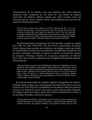 46
presentaciones de La Retreta, sino que también para otros números
artísticos como resultaron ser los shows de Luis Dimas en algunos
carnavales de Quilpué. Incluso, agrega que otros eventos como las
funciones de los circos, también fueron oportunidades para que los dos
hermanos disfrutaran juntos:
“En esa época, éramos muy ‘yuntas’ con el Tilo e íbamos, los dos, a ver a La
Retreta, los carnavales e, incluso, hasta los circos. Me acuerdo de una vez que
cerraron la ‘plaza vieja’ para hacer un carnaval y con el Tilo, nos quedamos
escondidos entremedio de los árboles para ver la función de noche y, así, no pagar
la entrada. La cosa es que había venido Luis Dimas, así como un grupo de samba y
nosotros queríamos verlos”. (Patricio González, 9 de septiembre de 2012).
Resulta interesante el testimonio de Tilo González cuando nos señala
que, entre los años 1962-1963, Los Jets fueron responsables de grabar
ciertos ensayos improvisados que realizaron con amigos-vecinos por medio
de una grabadora portátil que acostumbraba a facilitárselas el padre de uno
de estos camaradas. Tomando en cuenta lo referido, la producción musical
de Congreso, Pichanga: Profecía de ecuaciones. Antipoemas de Nicanor
Parra, es la que rescata un pequeño trozo fonográfico del período indicado.
Tilo manifiesta:
“Antes que llegara el primo, Carlos [Rodríguez], nosotros nos llamábamos Los Jets,
aunque lo más probable es que pudimos haber tenido dos nombres más. En esa
época, con otros amigos que llevaban unas grabadoras con cintas magnéticas -de un
padre de ellos- grabamos varios ensayos entre los años ‘62 al ’63 y claramente el
primo Carlos no aparece en dichas grabaciones. Ahora, actualmente, algunos
‘trocitos’ están en Pichanga: el disco que grabamos con letras de Nicanor Parra”.
(Tilo González, 7 mayo de 2012).
El vocalista responsable de aquellos registros fonográficos fue Patricio
González, quien asegura que cuando grabó canciones como Buen rock esta
noche de Los Teen Tops fue acompañado de una guitarra eléctrica, guitarra
acústica y la “batería de tarros”. Ahora bien, ¿quién plasmó dicho material?
Un antiguo vecino de nombre, Sergio Silva, quien acostumbraba a visitar, a
los hermanos González, cada fin de semana:
“En las grabaciones del disco, La Pichanga, nosotros éramos Los Jets y estábamos los
tres [hermanos] y yo era el vocalista…qué te pasa….jajaja. Esas están grabadas con la
‘batería de tarros’, una guitarra eléctrica y una guitarra acústica que no tenía
 
