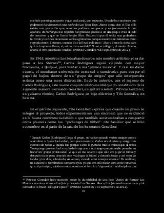 47
enchufe por ninguna parte y que era la mía, por supuesto. Una de las canciones que
grabamos fue Buen rock esta noche de Los Teen Tops. Ahora, como dice el Tilo, sólo
existe una grabación que nosotros pudimos recuperar y es justamente la que
aparece, en Pichanga. Ese registro fue grabado gracias a un amigo que vivía al lado
de nosotros y que se llama Sergio Silva. Recuerdo que él tenía una grabadora
humilde y los fines de semana venía a grabarnos porque nosotros no teníamos cómo
reproducirnos. Entonces, cuando él se la llevó le dijimos: ‘¡Oye, déjanos la cinta, para
qué te la quieres llevar, si, así no tiene sentido!’ No sé, era ilógico, el asunto. Bueno,
ahora, él vive en Estados Unidos”. (Patricio González, 9 de septiembre de 2012).
En 1963, mientras Los Jets abandonaron este nombre artístico para dar
paso a Los Stereos30, Carlos Rodríguez siguió viajando con mayor
frecuencia, a Quilpué, para visitar a sus “primos músicos”. Y casi sin darse
cuenta, el estudiante universitario comenzó a sumárseles para ocupar el
papel de bajista dentro de un “grupo de amigos” que sólo interpretaba
música como una mera distracción. Dado lo anterior, con el ingreso de
Carlos Rodríguez, este nuevo conjunto instrumental quedó constituido de la
siguiente manera: Fernando González, en guitarra solista; Patricio González,
en guitarra rítmica; Carlos Rodríguez, en bajo eléctrico y Tilo González, en
batería.
En el párrafo siguiente, Tilo González expresa que cuando su primo se
integró al proyecto, todos experimentaron una sincronía que se evidenció
en la buena convivencia debido a que también acostumbraban a compartir
otros placeres como las “pichangas de fútbol”: rito familiar que se hizo
costumbre en el patio de la casa de los hermanos González:
“Cuando Carlos [Rodríguez] llega al grupo, ya habían pasado varios amigos que se
acercaban a ‘pasar las tardes’, pero para nosotros, Carlos era el primo y amigo más
cercano de todos y, quizás, fue porque a éste le gustaba más la música que al resto.
Yo supongo que esa fue la razón de integrarse a este juego porque nadie pensaba en
hacer un ‘grupo profesional’, ya que yo me acuerdo que sólo era jugar al fútbol y
después tocar para después otra vez jugar al fútbol y después tocar y así eran las
tardes y los días, sobretodo, en verano, cuando eran ‘ensayos eternos’. En realidad,
ni siquiera lo tomábamos como ensayos, ya que era sólo tocar porque no recuerdo
que, al principio, existiera entre nosotros el término ‘rigurosidad’ ni disciplina con
30 Patricio González hace mención sobre la durabilidad de Los Jets: “Antes de formar Los
Masters, nosotros éramos Los Jets y después Los Stereos. Ahora, Los Jets no duraron nada y tal
como dice la frase: ‘salió, pero pasó’”. (Patricio González, 9 de septiembre de 2012).
 