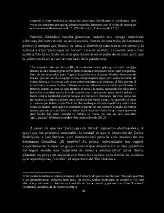 48
respecto a cómo tenían que sonar las canciones. Sencillamente, tocábamos diez
veces las canciones porque queríamos tocarlas. Entonces, por el hecho de repetirlas
obviamente se iban mejorando31”. (Tilo González, 7 de mayo de 2012).
Patricio González resulta generoso cuando nos otorga anécdotas
sabrosas del contexto de su adolescencia dentro de una tribu de hermanos,
primos y amigos que iban, a su casa, a divertirse sanamente, en torno a la
música y a las “pichangas de barrio”. En este sentido, él cuenta cómo creó
junto a Tilo la malla de un arco que hicieron en el patio de su casa para que
la pelota no fuera a caer al otro lado de la pandereta:
“Con respecto a lo que afirma Tilo, él no dice todos los goles que le metí….jajajaja.
Bueno, la casa era muy grande y el patio tenía mucho espacio para ‘jugar a la pelota’.
Uno de los esperados para ‘jugar a la pelota’ era el primo Martín –hermano de
Carlos- porque con él, el equipo estaba completo para jugar, pero se hacía mucho de
rogar. Ahora, como era un solo arco, todos teníamos que ‘chutear’, al Tilo, porque él
era el único arquero. Incluso, hicimos un arco con la misma paciencia que hicimos la
batería. Bueno, la cosa es que hicimos el arco y la malla, alargando los hilos para
hacer los cuadritos con la idea de anudar punto por punto para que la pelota no
fuera a dar al fondo del parrón porque era ‘inmenso’. Entonces, hicimos como dos
mil nudos y pusimos la pelota entre medio de los nudos y pasó. Así que falló el nudo
y tuvimos que hablar con la Tía Rosa. Recuerdo que ella tejía a palillos y sabía estas
cosas de nudos- para que nos enseñara a que no se nos corriera el nudo, ni mucho
menos, porque era una ‘lata’ ir a buscar la pelota al otro lado del arco y porque eran
más lindos los goles cuando se inflaba la malla, ya que no era cualquier
‘gol’…jajajaja”. (Patricio González, 9 de septiembre de 2012).
A pesar de que las “pichangas de fútbol” siguieron efectuándose, al
igual que las prácticas musicales, la verdad es que la inserción de Carlos
Rodríguez, a Los Stereos, será fundamental para la vida musical de los
hermanos González. ¿El motivo? Su primo universitario les sugirió
explícitamente formar un grupo musical que abandonara la idea primitiva
de seguir siendo una “jugarreta de niños y adolescentes” para, ahora,
plasmar un proyecto musical con fines más serios: convertirse en músicos
que reprodujeran, “al callo”, el repertorio de The Shadows.
31 Fernando González se refiere al ingreso de Carlos Rodríguez a Los Stereos: “Después que Pato
y yo aprendiéramos guitarra hace rato, mi primo, Carlos Rodríguez, se acopló con el bajo
eléctrico y así nuestro objetivo se convirtió en ‘sacar temas’ y parecernos a Los Shadows”.
(Fernando González, 31 de marzo de 2011).
 